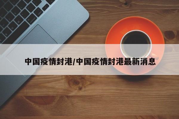 中国疫情封港/中国疫情封港最新消息
